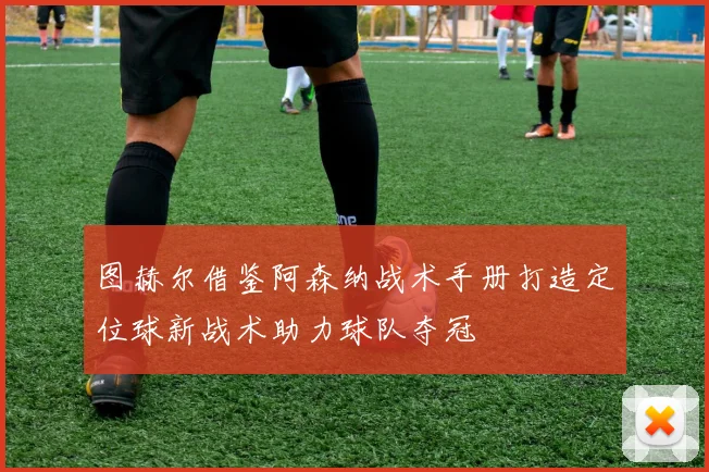 图赫尔借鉴阿森纳战术手册打造定位球新战术助力球队夺冠