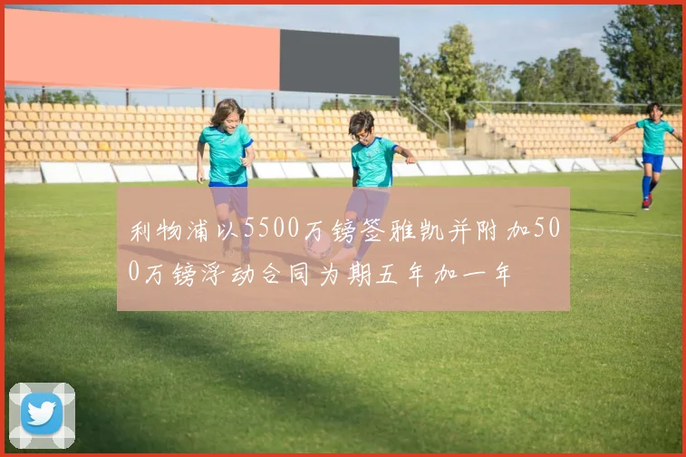 利物浦以5500万镑签雅凯并附加500万镑浮动合同为期五年加一年