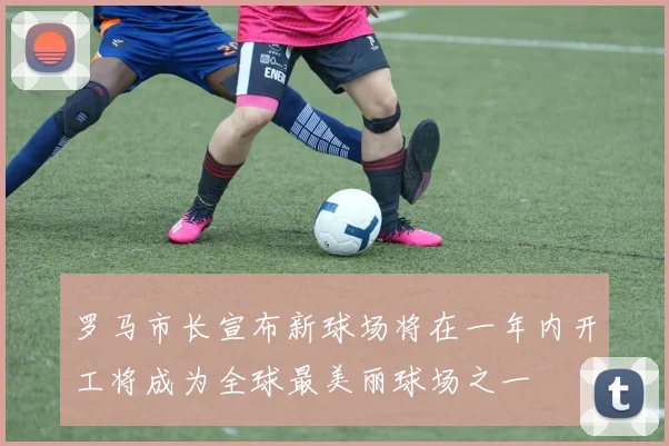 罗马市长宣布新球场将在一年内开工将成为全球最美丽球场之一