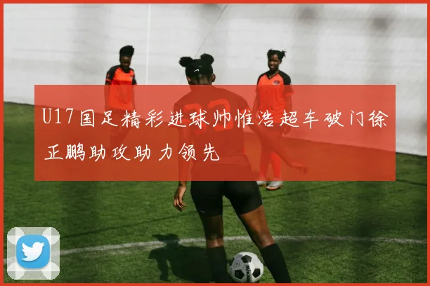 U17国足精彩进球帅惟浩超车破门徐正鹏助攻助力领先