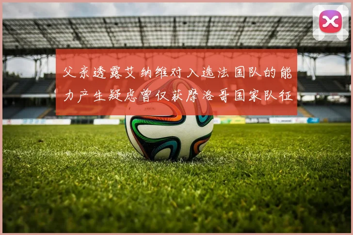 父亲透露艾纳维对入选法国队的能力产生疑虑曾仅获摩洛哥国家队征召