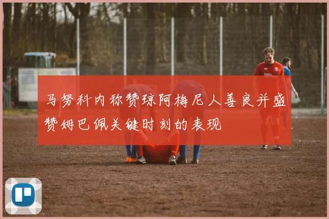 马努科内称赞琼阿梅尼人善良并盛赞姆巴佩关键时刻的表现