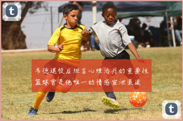 韦德退役后坦言心理治疗的重要性篮球曾是他唯一的情感宣泄渠道
