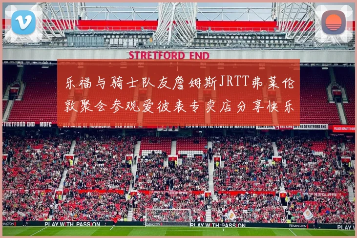 乐福与骑士队友詹姆斯JRTT弗莱伦敦聚会参观爱彼表专卖店分享快乐时光