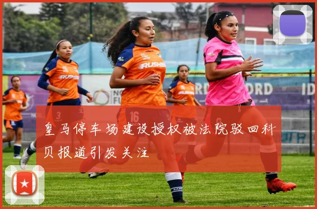 皇马停车场建设授权被法院驳回科贝报道引发关注