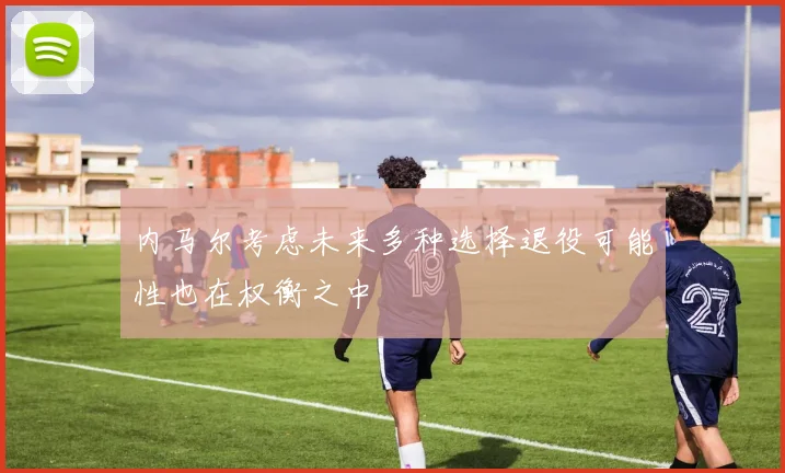 内马尔考虑未来多种选择退役可能性也在权衡之中