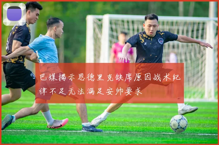 巴媒揭示恩德里克缺席原因战术纪律不足无法满足安帅要求
