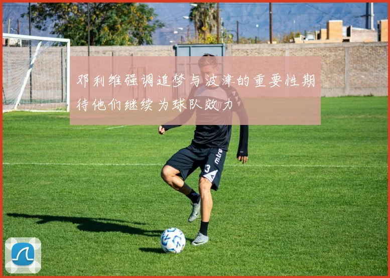 邓利维强调追梦与波津的重要性期待他们继续为球队效力
